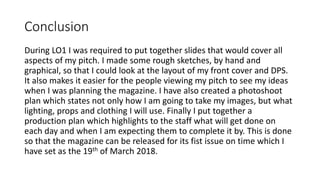 Conclusion
During LO1 I was required to put together slides that would cover all
aspects of my pitch. I made some rough sketches, by hand and
graphical, so that I could look at the layout of my front cover and DPS.
It also makes it easier for the people viewing my pitch to see my ideas
when I was planning the magazine. I have also created a photoshoot
plan which states not only how I am going to take my images, but what
lighting, props and clothing I will use. Finally I put together a
production plan which highlights to the staff what will get done on
each day and when I am expecting them to complete it by. This is done
so that the magazine can be released for its fist issue on time which I
have set as the 19th of March 2018.
 