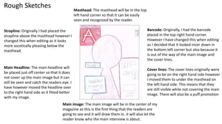 Rough Sketches
Barcode: Originally, I had the barcode
placed in the top right hand corner.
However I have changed this when editing
as I decided that it looked nicer down in
the bottom left corner but also because it
is out of the way of the main image and
the cover lines.
Cover lines: The cover lines originally were
going to be on the right hand side however
I moved them to under the masthead on
the left hand side. This means that they
are still visible while not covering the main
image. There will also be a puff promotion
Main image: The main image will be in the center of my
magazine as this is the first thing that the readers are
going to see and it will draw them in. it will also let the
reader know who the main interview is about.
Masthead: The masthead will be in the top
left hand corner so that it can be easily
seen and recognized by the reader.
Main Headline: The main headline will
be placed just off center so that it does
not cover up the main image but it can
still be seen and catch the readers eye. I
have however moved the headline over
to the right hand side as it fitted better
with my image.
Strapline: Originally I had placed the
strapline above the masthead however I
changed this when editing as it looks
more ascetically pleasing below the
masthead.
 