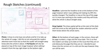 Rough Sketches (continued)
Headline: I planned the headline to be at the bottom of the
page however when I was editing and making my DPS this
quickly changed. The headline is now at the top of the page
as it is more eye-catching to the readers and they will know
what the article is about straight away
Drop Capital: The drop capital will be at the start of the QnA
with the artist as this will grab the readers attention and let
them know where the article starts.
Photo: I chose to only have one photo and for it to take up
the whole of a page. I did this to not only grab the readers
attention even more but so that the reader will straight away
know who the article is about. A Pull Quote will also be
placed on top of the main image however when editing I
moved it from the top right down to the bottom right.
Other: At the bottom of each page, in the corners, there will
be page numbers, a logo and the issue date. This is so that
the readers can keep up to date on the issue that they are on
and obviously the page that they are on. I decided to put
these into the corners as it is a bit out the way however they
can still be seen.
 