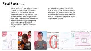 Final Sketches
For my final front cover sketch I chose
this one, pictured below, because of
the layout, colour scheme and the
placement of all the key features such
as the masthead, main image and the
cover lines. I personally felt like this was
the most aesthetically pleasing front
cover as I feel the colours really
compliment each other as well as the
layout.
For my final DPS sketch I chose this
one, pictured below, again because of
the layout and because it matched my
magazine of inspiration. I also liked the
colours I edited into the picture as well
as the overall colours.
 