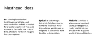 Masthead Ideas
A - Standing for ambitious.
Ambitious means that a great
amount of effort and skill is needed
for a task to be achieved. This could
connote to the reader that a lot of
time, effort and hard work has gone
into this magazine.
Melody - A melody is
when musical sounds all
sound good together. A
reader might think the
articles in the magazine
would all go good together.
Lyrical - If something is
lyrical it is full of emotion. A
name like this would make
the audience want to read to
magazine as they would want
to relate to the emotion.
 