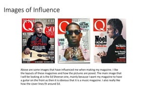 Images of Influence
Above are some images that have influenced me when making my magazine. I like
the layouts of these magazines and how the pictures are posed. The main image that
I will be looking at is the Ed Sheeran one, mainly because I want my magazine to have
a guitar on the front as then it is obvious that it is a music magazine. I also really like
how the cover lines fit around Ed.
 