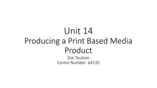 Unit 14
Producing a Print Based Media
Product
Zoe Toulson
Centre Number: 64135
 