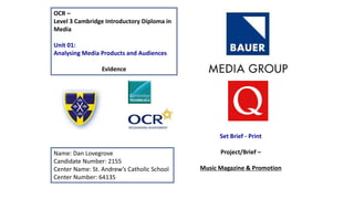 OCR –
Level 3 Cambridge Introductory Diploma in
Media
Unit 01:
Analysing Media Products and Audiences
Evidence
Name: Dan Lovegrove
Candidate Number: 2155
Center Name: St. Andrew’s Catholic School
Center Number: 64135
Set Brief - Print
Project/Brief –
Music Magazine & Promotion
 