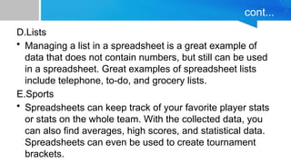 cont...
D.Lists
• Managing a list in a spreadsheet is a great example of
data that does not contain numbers, but still can be used
in a spreadsheet. Great examples of spreadsheet lists
include telephone, to-do, and grocery lists.
E.Sports
• Spreadsheets can keep track of your favorite player stats
or stats on the whole team. With the collected data, you
can also find averages, high scores, and statistical data.
Spreadsheets can even be used to create tournament
brackets.
 