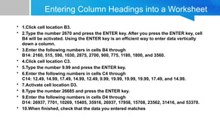 Entering Column Headings into a Worksheet
• 1.Click cell location B3.
• 2.Type the number 2670 and press the ENTER key. After you press the ENTER key, cell
B4 will be activated. Using the ENTER key is an efficient way to enter data vertically
down a column.
• 3.Enter the following numbers in cells B4 through
B14: 2160, 515, 590, 1030, 2875, 2700, 900, 775, 1180, 1800, and 3560.
• 4.Click cell location C3.
• 5.Type the number 9.99 and press the ENTER key.
• 6.Enter the following numbers in cells C4 through
C14: 12.49, 14.99, 17.49, 14.99, 12.49, 9.99, 19.99, 19.99, 19.99, 17.49, and 14.99.
• 7.Activate cell location D3.
• 8.Type the number 26685 and press the ENTER key.
• 9.Enter the following numbers in cells D4 through
D14: 26937, 7701, 10269, 15405, 35916, 26937, 17958, 15708, 23562, 31416, and 53370.
• 10.When finished, check that the data you entered matches
 