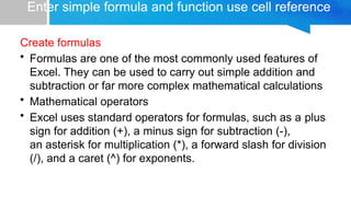 Enter simple formula and function use cell reference
Create formulas
• Formulas are one of the most commonly used features of
Excel. They can be used to carry out simple addition and
subtraction or far more complex mathematical calculations
• Mathematical operators
• Excel uses standard operators for formulas, such as a plus
sign for addition (+), a minus sign for subtraction (-),
an asterisk for multiplication (*), a forward slash for division
(/), and a caret (^) for exponents.
 