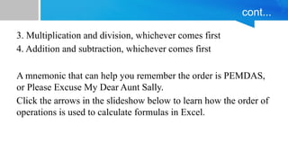 cont...
3. Multiplication and division, whichever comes first
4. Addition and subtraction, whichever comes first
A mnemonic that can help you remember the order is PEMDAS,
or Please Excuse My Dear Aunt Sally.
Click the arrows in the slideshow below to learn how the order of
operations is used to calculate formulas in Excel.
 
