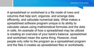 Introduction to the module
A spreadsheet or worksheet is a file made of rows and
columns that help sort, organize, and arrange data
efficiently, and calculate numerical data. What makes a
spreadsheet software program unique is its ability to
calculate values using mathematical formulas and the data
in cells. An example of how a spreadsheet may be utilized
is creating an overview of your bank's balance. spreadsheet
and worksheet mean the same thing. However, most
people only refer to the program as a spreadsheet program
and the files it creates as spreadsheet files or worksheets.
 