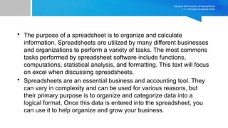 Purpose and Function of spreadsheet
1.1.1 Purpose of spread sheet
• The purpose of a spreadsheet is to organize and calculate
information. Spreadsheets are utilized by many different businesses
and organizations to perform a variety of tasks. The most commons
tasks performed by spreadsheet software include functions,
computations, statistical analysis, and formatting. This text will focus
on excel when discussing spreadsheets.
• Spreadsheets are an essential business and accounting tool. They
can vary in complexity and can be used for various reasons, but
their primary purpose is to organize and categorize data into a
logical format. Once this data is entered into the spreadsheet, you
can use it to help organize and grow your business.
 