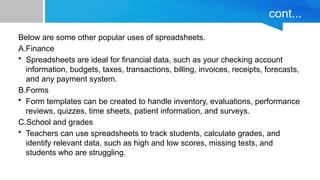 cont...
Below are some other popular uses of spreadsheets.
A.Finance
• Spreadsheets are ideal for financial data, such as your checking account
information, budgets, taxes, transactions, billing, invoices, receipts, forecasts,
and any payment system.
B.Forms
• Form templates can be created to handle inventory, evaluations, performance
reviews, quizzes, time sheets, patient information, and surveys.
C.School and grades
• Teachers can use spreadsheets to track students, calculate grades, and
identify relevant data, such as high and low scores, missing tests, and
students who are struggling.
 
