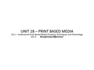UNIT 18 – PRINT BASED MEDIA
LO.1 – Understand Print-Based Media Products Techniques and Technology
                   LO1.2     Recognising Differences
 
