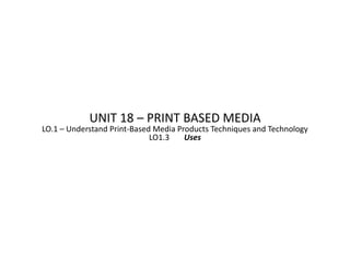 UNIT 18 – PRINT BASED MEDIA
LO.1 – Understand Print-Based Media Products Techniques and Technology
                             LO1.3    Uses
 