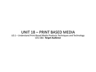 UNIT 18 – PRINT BASED MEDIA
LO.1 – Understand Print-Based Media Products Techniques and Technology
                        LO1.5&6 Target Audience
 