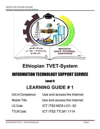 WOLKITE POLYTECHNIC COLLAGE
Training, Teaching and Learning Material
DEPARTMENT OF ICT: - INFO-GENUINE QCC Page1
Ethiopian TVET-System
INFORMATION TECHNOLOGY SUPPORT SERVICE
Level II
LEARNING GUIDE # 1
Unit of Competence: Use and access the Internet
Module Title: Use and access the Internet
LG Code: ICT ITS2 MO5 LO1- 02
TTLM Code: ICT ITS2 TTLM1 1114
 