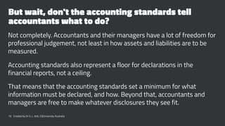 But wait, don't the accounting standards tell
accountants what to do?
Not completely. Accountants and their managers have a lot of freedom for
professional judgement, not least in how assets and liabilities are to be
measured.
Accounting standards also represent a floor for declarations in the
financial reports, not a ceiling.
That means that the accounting standards set a minimum for what
information must be declared, and how. Beyond that, accountants and
managers are free to make whatever disclosures they see fit.
10 Created by Dr G. L. Ilott, CQUniversity Australia
 