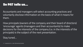 So PAT tells us…
Accountants and managers will select accounting practices and
voluntarily disclose information on the basis of what it means for
them.
How principals (owners of the company and their board of directors)
'encourage' agents (managers and their accountants) to make
decisions for the interests of the company (i.e. in the interests of the
principals) is the subject of the next presentation.
Stay tuned…
11 Created by Dr G. L. Ilott, CQUniversity Australia
 