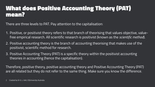 What does Positive Accounting Theory (PAT)
mean?
There are three levels to PAT. Pay attention to the capitalisation:
1. Positive, or positivist theory refers to that branch of theorising that values objective, value-
free empirical research. All scientific research is positivist (known as the scientific method).
2. Positive accounting theory is the branch of accounting theorising that makes use of the
positivist, scientific method for research.
3. Positive Accounting Theory (PAT) is a specific theory within the positivist accounting
theories in accounting (hence the capitalisation).
Therefore, positive theory, positive accounting theory and Positive Accounting Theory (PAT)
are all related but they do not refer to the same thing. Make sure you know the difference.
2 Created by Dr G. L. Ilott, CQUniversity Australia
 