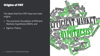 Origins of PAT
The ideas that form PAT have two main
origins:
• The economic foundation of Efficient
Markets Hypothesis (EMH), and
• Agency Theory.
4 Created by Dr G. L. Ilott, CQUniversity Australia
 