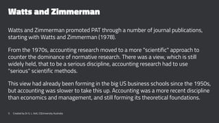 Watts and Zimmerman
Watts and Zimmerman promoted PAT through a number of journal publications,
starting with Watts and Zimmerman (1978).
From the 1970s, accounting research moved to a more "scientific" approach to
counter the dominance of normative research. There was a view, which is still
widely held, that to be a serious discipline, accounting research had to use
"serious" scientific methods.
This view had already been forming in the big US business schools since the 1950s,
but accounting was slower to take this up. Accounting was a more recent discipline
than economics and management, and still forming its theoretical foundations.
5 Created by Dr G. L. Ilott, CQUniversity Australia
 