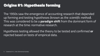 Origins #1: Hypothesis forming
The 1950s saw the emergence of accounting research that depended
up forming and testing hypotheses (known as the scientific method).
This was considered to be a paradigm shift from the dominant form of
research at the time: normative research.
Hypothesis testing allowed the theory to be tested and confirmed or
rejected based on tests of empirical data.
6 Created by Dr G. L. Ilott, CQUniversity Australia
 