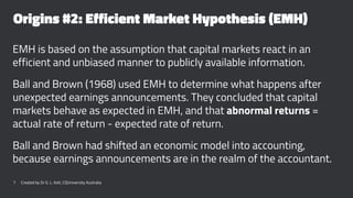 Origins #2: Efficient Market Hypothesis (EMH)
EMH is based on the assumption that capital markets react in an
efficient and unbiased manner to publicly available information.
Ball and Brown (1968) used EMH to determine what happens after
unexpected earnings announcements. They concluded that capital
markets behave as expected in EMH, and that abnormal returns =
actual rate of return - expected rate of return.
Ball and Brown had shifted an economic model into accounting,
because earnings announcements are in the realm of the accountant.
7 Created by Dr G. L. Ilott, CQUniversity Australia
 