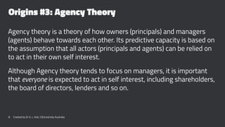 Origins #3: Agency Theory
Agency theory is a theory of how owners (principals) and managers
(agents) behave towards each other. Its predictive capacity is based on
the assumption that all actors (principals and agents) can be relied on
to act in their own self interest.
Although Agency theory tends to focus on managers, it is important
that everyone is expected to act in self interest, including shareholders,
the board of directors, lenders and so on.
8 Created by Dr G. L. Ilott, CQUniversity Australia
 