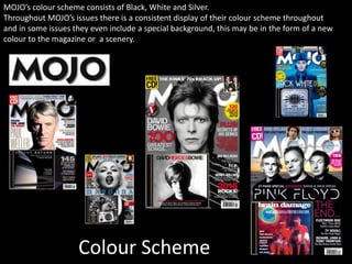 Colour Scheme
MOJO’s colour scheme consists of Black, White and Silver.
Throughout MOJO’s issues there is a consistent display of their colour scheme throughout
and in some issues they even include a special background, this may be in the form of a new
colour to the magazine or a scenery.
 