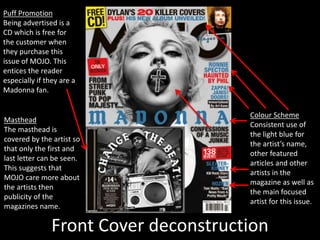 Front Cover deconstruction
Colour Scheme
Consistent use of
the light blue for
the artist’s name,
other featured
articles and other
artists in the
magazine as well as
the main focused
artist for this issue.
Puff Promotion
Being advertised is a
CD which is free for
the customer when
they purchase this
issue of MOJO. This
entices the reader
especially if they are a
Madonna fan.
Masthead
The masthead is
covered by the artist so
that only the first and
last letter can be seen.
This suggests that
MOJO care more about
the artists then
publicity of the
magazines name.
 