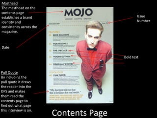 Contents Page
Masthead
The masthead on the
contents page
establishes a brand
identity and
consistency across the
magazine.
Pull Quote
By including the
pull quote it draws
the reader into the
DPS and makes
them read the
contents page to
find out what page
this interview is on.
Issue
Number
Date
Bold text
 
