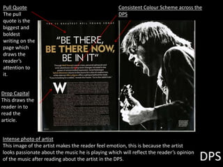 DPS
Pull Quote
The pull
quote is the
biggest and
boldest
writing on the
page which
draws the
reader’s
attention to
it.
Drop Capital
This draws the
reader in to
read the
article.
Consistent Colour Scheme across the
DPS
Intense photo of artist
This image of the artist makes the reader feel emotion, this is because the artist
looks passionate about the music he is playing which will reflect the reader’s opinion
of the music after reading about the artist in the DPS.
 