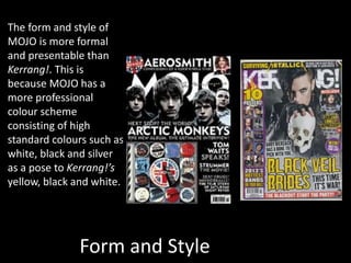 Form and Style
The form and style of
MOJO is more formal
and presentable than
Kerrang!. This is
because MOJO has a
more professional
colour scheme
consisting of high
standard colours such as
white, black and silver
as a pose to Kerrang!’s
yellow, black and white.
 