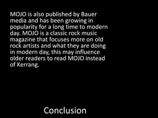 Conclusion
MOJO is also published by Bauer
media and has been growing in
popularity for a long time to modern
day. MOJO is a classic rock music
magazine that focuses more on old
rock artists and what they are doing
in modern day, this may influence
older readers to read MOJO instead
of Kerrang.
 