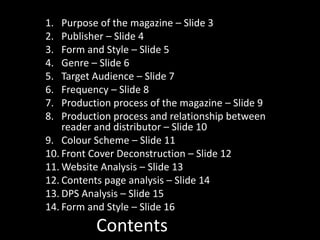 Contents
1. Purpose of the magazine – Slide 3
2. Publisher – Slide 4
3. Form and Style – Slide 5
4. Genre – Slide 6
5. Target Audience – Slide 7
6. Frequency – Slide 8
7. Production process of the magazine – Slide 9
8. Production process and relationship between
reader and distributor – Slide 10
9. Colour Scheme – Slide 11
10. Front Cover Deconstruction – Slide 12
11. Website Analysis – Slide 13
12. Contents page analysis – Slide 14
13. DPS Analysis – Slide 15
14. Form and Style – Slide 16
 