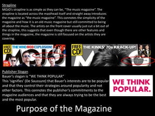 Purpose of the Magazine
Strapline
MOJO’s strapline is as simple as they can be, “The music magazine”. The
strapline is located across the masthead itself and straight away introduces
the magazine as “the music magazine”. This connotes the simplicity of the
magazine and how it is an old music magazine but still committed to being
all about the music. The artists on the front cover usually just cut a bit out of
the strapline, this suggests that even though there are other features and
things in the magazine, the magazine is still focused on the artists they are
covering.
Publisher Slogan
Bauer’s slogan is “WE THINK POPULAR”
This ‘signifies’ (De Saussure) that Bauer’s interests are to be popular
and that they control their strategies around popularity and not
other factors. This connotes the publisher’s commitments to the
magazine audiences and that they are always trying to be the best
and the most popular.
 