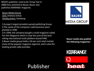 Publisher
Bauer Media Group
CEO: Andreas Schoo
Headquarters: Hamburg
1.Europe’s largest privately owned publishing Group
2.The seeds of the company’s radio business were
planted in 1990
3.In 1994, the company bought a small magazine called
For Him Magazine which is now the core of the best-
selling international multi-platform brand FHM.
4.Bauer media group holds a 56 per cent retail market
share of the popular magazine segment, and is also the
leading private radio provider.
MOJO’s publisher used to be ‘Emap’ but in
2008 they switched to Bauer, Bauer also
publishes KERRANG! magazine.
Bauer media also publish
the following magazines
 