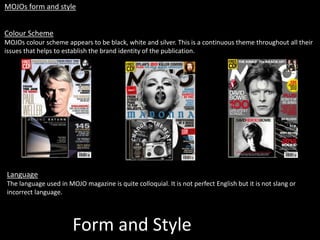 Form and Style
MOJOs form and style
Colour Scheme
MOJOs colour scheme appears to be black, white and silver. This is a continuous theme throughout all their
issues that helps to establish the brand identity of the publication.
Language
The language used in MOJO magazine is quite colloquial. It is not perfect English but it is not slang or
incorrect language.
 