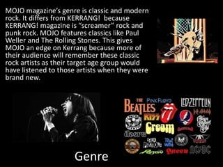 Genre
MOJO magazine’s genre is classic and modern
rock. It differs from KERRANG! because
KERRANG! magazine is “screamer” rock and
punk rock. MOJO features classics like Paul
Weller and The Rolling Stones. This gives
MOJO an edge on Kerrang because more of
their audience will remember these classic
rock artists as their target age group would
have listened to those artists when they were
brand new.
 