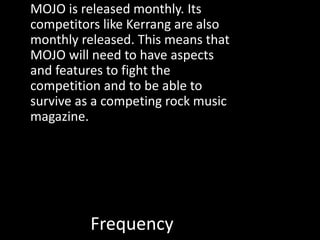 Frequency
MOJO is released monthly. Its
competitors like Kerrang are also
monthly released. This means that
MOJO will need to have aspects
and features to fight the
competition and to be able to
survive as a competing rock music
magazine.
 