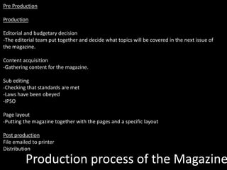 Production process of the Magazine
Pre Production
Production
Editorial and budgetary decision
-The editorial team put together and decide what topics will be covered in the next issue of
the magazine.
Content acquisition
-Gathering content for the magazine.
Sub editing
-Checking that standards are met
-Laws have been obeyed
-IPSO
Page layout
-Putting the magazine together with the pages and a specific layout
Post production
File emailed to printer
Distribution
 