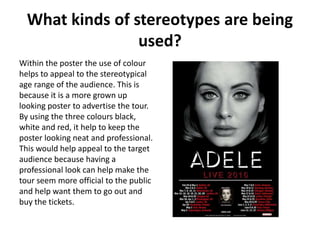 What kinds of stereotypes are being
used?
Within the poster the use of colour
helps to appeal to the stereotypical
age range of the audience. This is
because it is a more grown up
looking poster to advertise the tour.
By using the three colours black,
white and red, it help to keep the
poster looking neat and professional.
This would help appeal to the target
audience because having a
professional look can help make the
tour seem more official to the public
and help want them to go out and
buy the tickets.
 