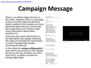 Campaign Message
There is no official slogan for tour in
the video. However, there is a message
at the end of the video to advertise
Adele’s website if the viewers are more
interested about the tour and would
like to purchase some tickets or get
more information about dates,
locations etc.
There was also some information in
the description (for people watching
the video on YouTube) for information
on dates if people had trouble
accessing the website.
In this video the unique selling point is
seen when she announces she is going
on tour as she has not been on a tour
since 2011, as Adele is known for
having stage-fright.
https://www.youtube.com/watch?v=BArSjJY42nk
 