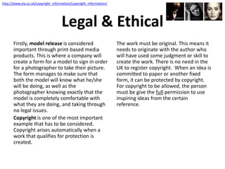 Legal & Ethical
Firstly, model release is considered
important through print-based media
products. This is where a company will
create a form for a model to sign in order
for a photographer to take their picture.
The form manages to make sure that
both the model will know what he/she
will be doing, as well as the
photographer knowing exactly that the
model is completely comfortable with
what they are doing, and taking through
no legal issues.
Copyright is one of the most important
example that has to be considered.
Copyright arises automatically when a
work that qualifies for protection is
created.
The work must be original. This means it
needs to originate with the author who
will have used some judgment or skill to
create the work. There is no need in the
UK to register copyright. When an idea is
committed to paper or another fixed
form, it can be protected by copyright.
For copyright to be allowed, the person
must be give the full permission to use
inspiring ideas from the certain
reference.
http://www.cla.co.uk/copyright_information/copyright_information/
 