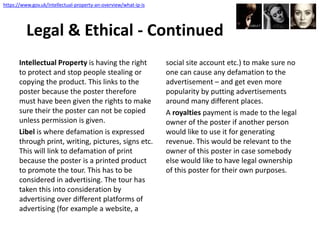Intellectual Property is having the right
to protect and stop people stealing or
copying the product. This links to the
poster because the poster therefore
must have been given the rights to make
sure their the poster can not be copied
unless permission is given.
Libel is where defamation is expressed
through print, writing, pictures, signs etc.
This will link to defamation of print
because the poster is a printed product
to promote the tour. This has to be
considered in advertising. The tour has
taken this into consideration by
advertising over different platforms of
advertising (for example a website, a
social site account etc.) to make sure no
one can cause any defamation to the
advertisement – and get even more
popularity by putting advertisements
around many different places.
A royalties payment is made to the legal
owner of the poster if another person
would like to use it for generating
revenue. This would be relevant to the
owner of this poster in case somebody
else would like to have legal ownership
of this poster for their own purposes.
Legal & Ethical - Continued
https://www.gov.uk/intellectual-property-an-overview/what-ip-is
 