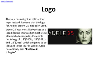 Logo
The tour has not got an official tour
logo. Instead, it seems that the logo
for Adele’s album ‘25’ has been used.
‘Adele 25’ was most likely picked as a
logo because this was her most latest
album which concludes the end to
her trilogy of ‘19’ (2008), ‘21’ (2011)
and ‘25’ (2015) which are going to be
included in the tour as well as Adele
has officially said “I believe in
trilogies”.
http://adele.com/
 