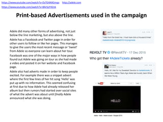Print-based Advertisements used in the campaign
Adele did many other forms of advertising, not just
below the line marketing, but also above the line.
Adele has a Facebook and Twitter page in order for
other users to follow or like her pages. This manages
to give the users the most recent message or ‘tweet’
from Adele so everyone can learn about her tour.
Facebook was one of the major ways in how people
found out Adele was going on tour as she had made
a video and posted it on her website and Facebook
page.
Adele also had adverts made in order to keep people
excited. For example there was a snippet advert
where the first few lines of her hit song ‘Hello’ was
put up with no information. This seemed confusing
at first due to how Adele had already released her
album but then rumors had started over social sites
of what the advert was about until finally Adele
announced what she was doing.
https://www.youtube.com/watch?v=DzTG4AXGmqo
https://www.youtube.com/watch?v=BArSjJY42nk
http://adele.com
 