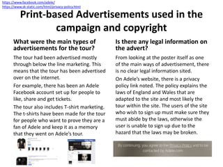 Print-based Advertisements used in the
campaign and copyright
What were the main types of
advertisements for the tour?
The tour had been advertised mostly
through below the line marketing. This
means that the tour has been advertised
over on the internet.
For example, there has been an Adele
Facebook account set up for people to
like, share and get tickets.
The tour also includes T-shirt marketing.
The t-shirts have been made for the tour
for people who want to prove they are a
fan of Adele and keep it as a memory
that they went on Adele’s tour.
Is there any legal information on
the advert?
From looking at the poster itself as one
of the main ways of advertisement, there
is no clear legal information sited.
On Adele’s website, there is a privacy
policy link noted. The policy explains the
laws of England and Wales that are
adapted to the site and most likely the
tour within the site. The users of the site
who wish to sign up must make sure they
must abide by the laws, otherwise the
user is unable to sign up due to the
hazard that the laws may be broken.
https://www.facebook.com/adele/
https://www.sk-static.com/html/privacy-policy.html
 