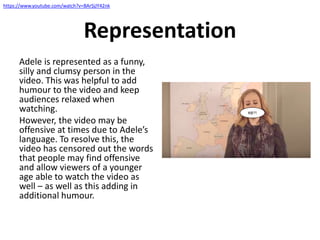 Representation
Adele is represented as a funny,
silly and clumsy person in the
video. This was helpful to add
humour to the video and keep
audiences relaxed when
watching.
However, the video may be
offensive at times due to Adele’s
language. To resolve this, the
video has censored out the words
that people may find offensive
and allow viewers of a younger
age able to watch the video as
well – as well as this adding in
additional humour.
#@?!
https://www.youtube.com/watch?v=BArSjJY42nk
 