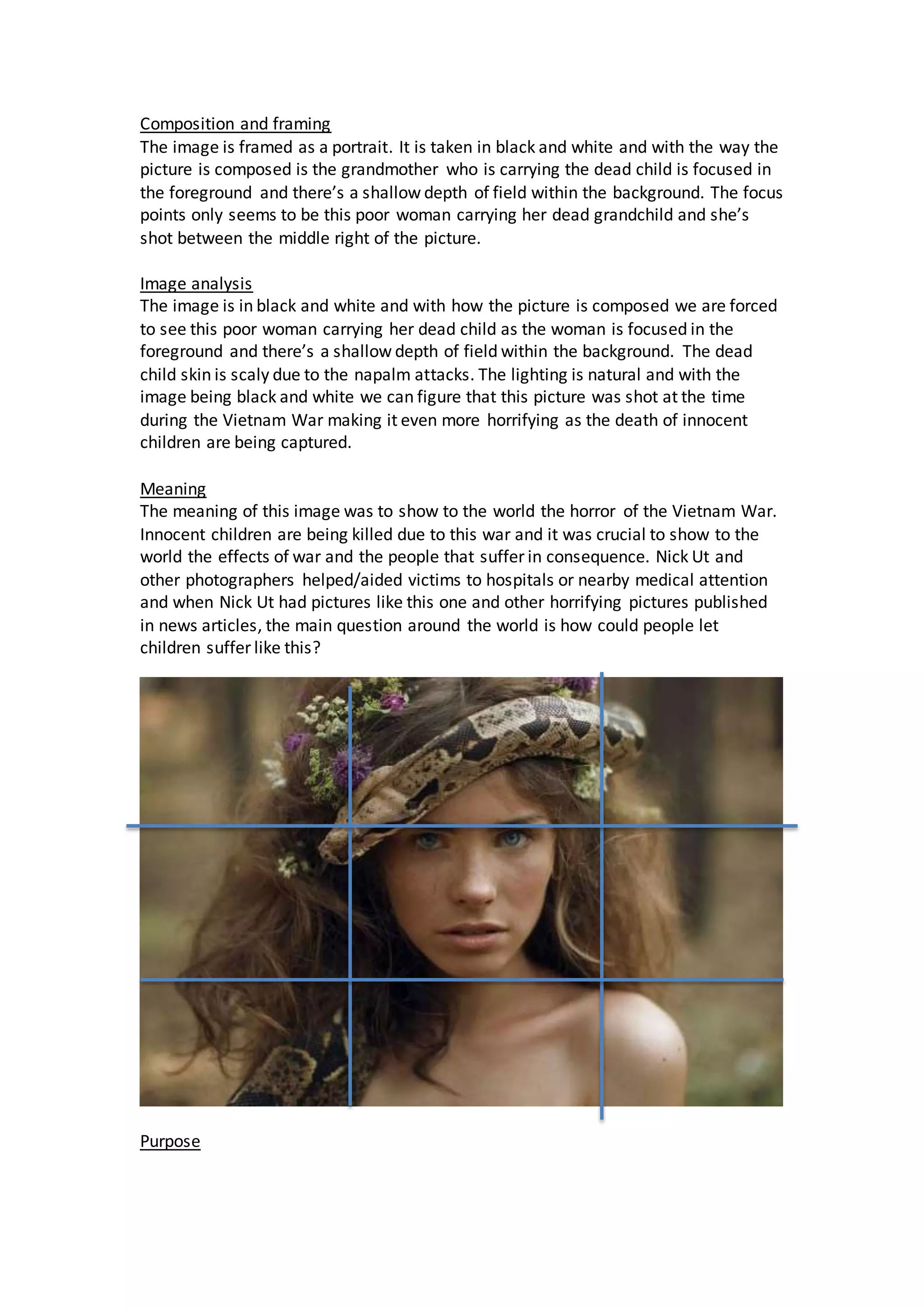 Composition and framing
The image is framed as a portrait. It is taken in black and white and with the way the
picture is composed is the grandmother who is carrying the dead child is focused in
the foreground and there’s a shallow depth of field within the background. The focus
points only seems to be this poor woman carrying her dead grandchild and she’s
shot between the middle right of the picture.
Image analysis
The image is in black and white and with how the picture is composed we are forced
to see this poor woman carrying her dead child as the woman is focused in the
foreground and there’s a shallow depth of field within the background. The dead
child skin is scaly due to the napalm attacks. The lighting is natural and with the
image being black and white we can figure that this picture was shot at the time
during the Vietnam War making it even more horrifying as the death of innocent
children are being captured.
Meaning
The meaning of this image was to show to the world the horror of the Vietnam War.
Innocent children are being killed due to this war and it was crucial to show to the
world the effects of war and the people that suffer in consequence. Nick Ut and
other photographers helped/aided victims to hospitals or nearby medical attention
and when Nick Ut had pictures like this one and other horrifying pictures published
in news articles, the main question around the world is how could people let
children suffer like this?
Purpose
 