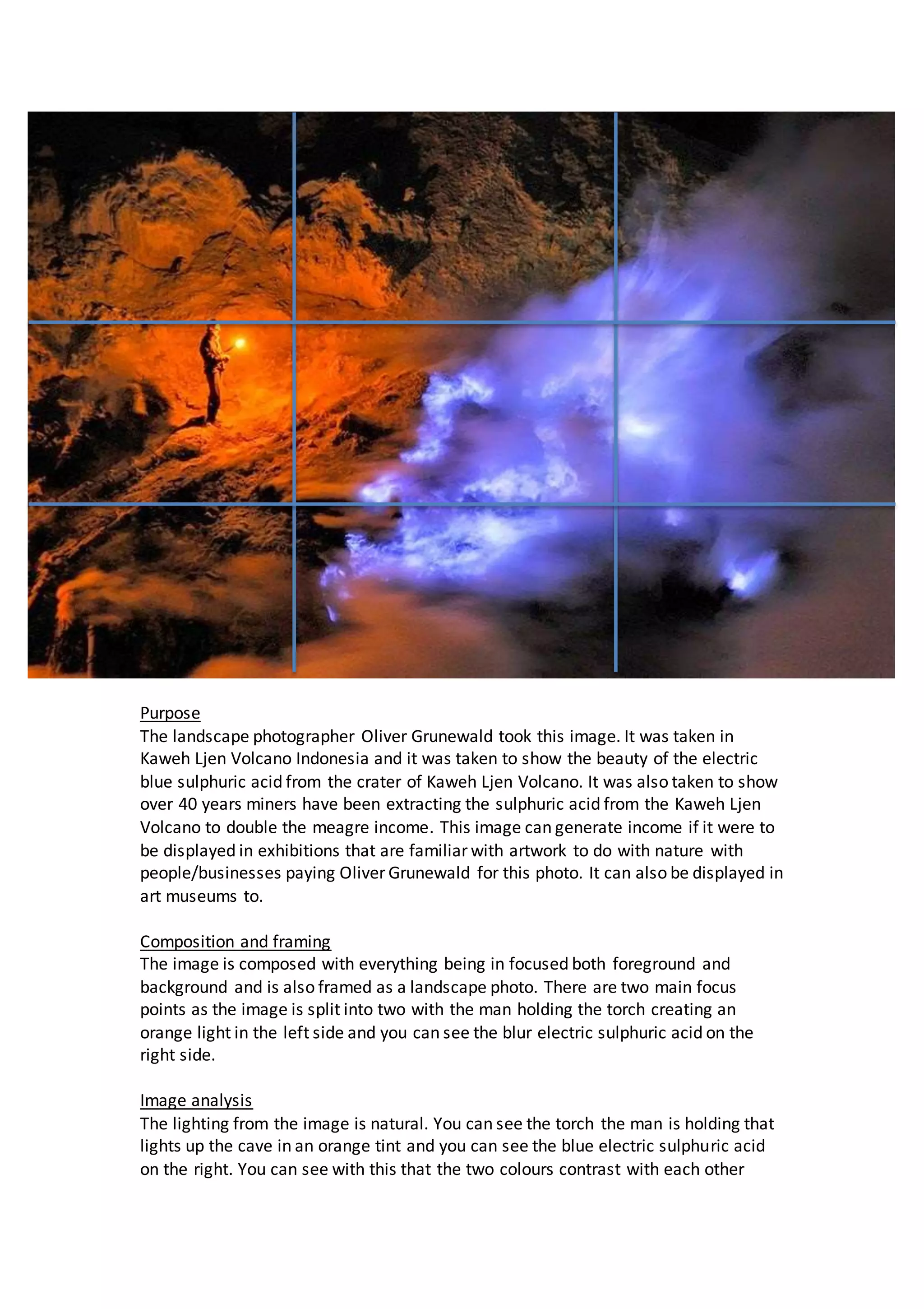 Purpose
The landscape photographer Oliver Grunewald took this image. It was taken in
Kaweh Ljen Volcano Indonesia and it was taken to show the beauty of the electric
blue sulphuric acid from the crater of Kaweh Ljen Volcano. It was also taken to show
over 40 years miners have been extracting the sulphuric acid from the Kaweh Ljen
Volcano to double the meagre income. This image can generate income if it were to
be displayed in exhibitions that are familiar with artwork to do with nature with
people/businesses paying Oliver Grunewald for this photo. It can also be displayed in
art museums to.
Composition and framing
The image is composed with everything being in focused both foreground and
background and is also framed as a landscape photo. There are two main focus
points as the image is split into two with the man holding the torch creating an
orange light in the left side and you can see the blur electric sulphuric acid on the
right side.
Image analysis
The lighting from the image is natural. You can see the torch the man is holding that
lights up the cave in an orange tint and you can see the blue electric sulphuric acid
on the right. You can see with this that the two colours contrast with each other
 
